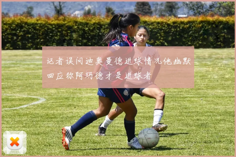 记者误问迪奥曼德进球情况他幽默回应称阿玛德才是进球者