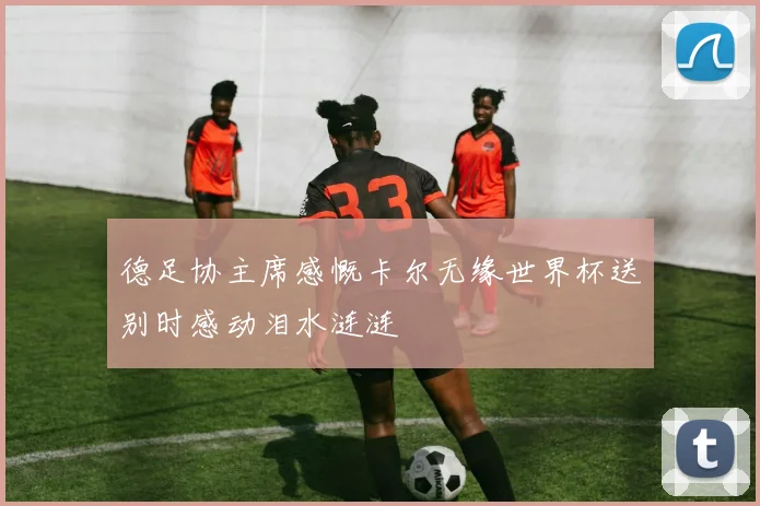 德足协主席感慨卡尔无缘世界杯送别时感动泪水涟涟