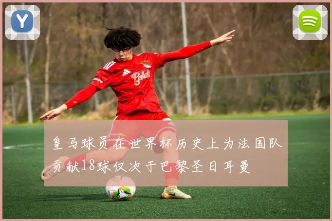 皇马球员在世界杯历史上为法国队贡献18球仅次于巴黎圣日耳曼