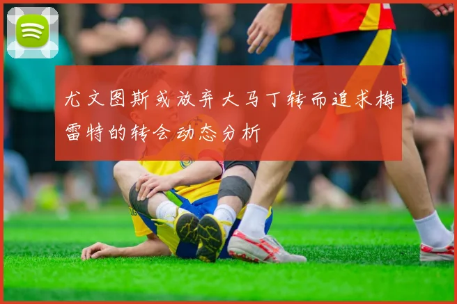 尤文图斯或放弃大马丁转而追求梅雷特的转会动态分析