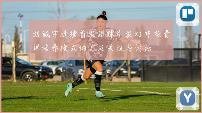 刘诚宇连续首发进球引发对申花青训培养模式的广泛关注与讨论