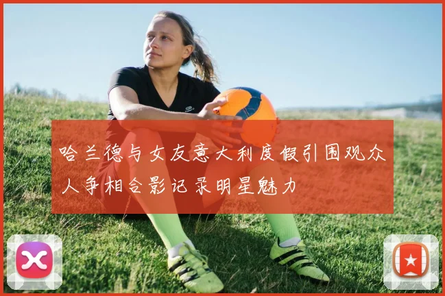 哈兰德与女友意大利度假引围观众人争相合影记录明星魅力