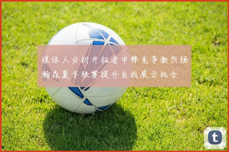 媒体人分析开拓者中锋竞争激烈杨瀚森夏季联赛提升自我展示机会