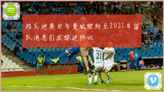 格瓦迪奥尔与曼城续约至2031年留队消息引发球迷热议