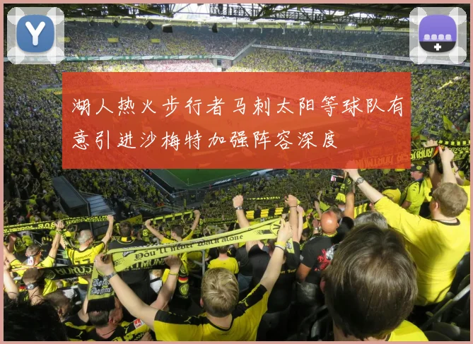 湖人热火步行者马刺太阳等球队有意引进沙梅特加强阵容深度