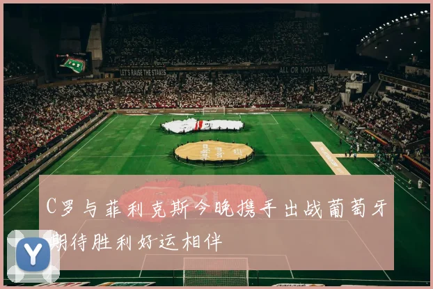 C罗与菲利克斯今晚携手出战葡萄牙期待胜利好运相伴
