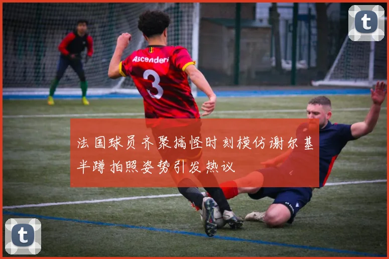 法国球员齐聚搞怪时刻模仿谢尔基半蹲拍照姿势引发热议
