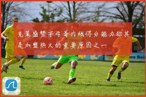 克莱盛赞字母哥内线得分能力称其是加盟热火的重要原因之一