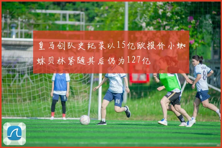 皇马创队史纪录以15亿欧报价小蜘蛛贝林紧随其后仍为127亿