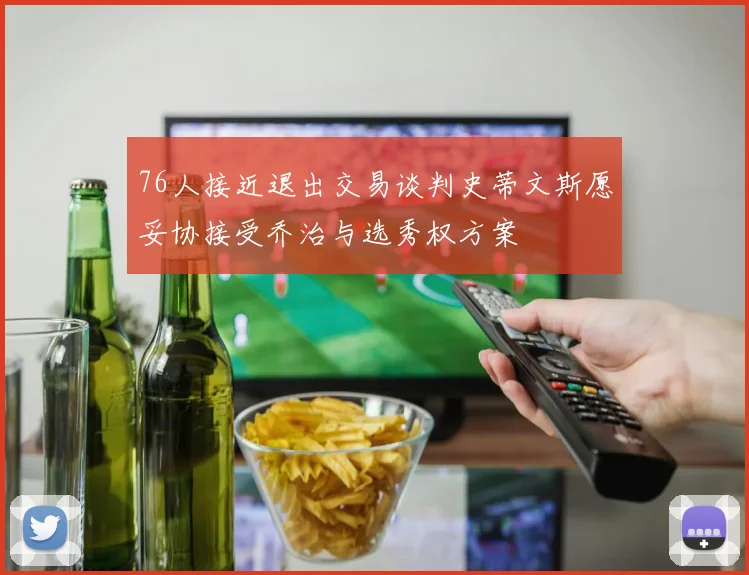 76人接近退出交易谈判史蒂文斯愿妥协接受乔治与选秀权方案